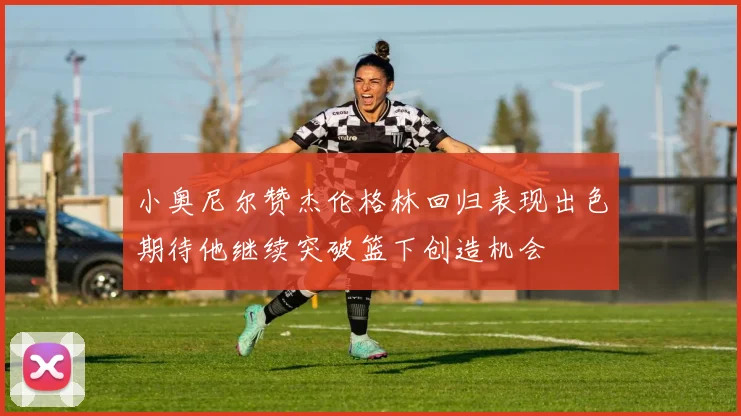 小奥尼尔赞杰伦格林回归表现出色期待他继续突破篮下创造机会